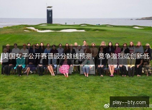 美国女子公开赛晋级分数线预测，竞争激烈或创新低