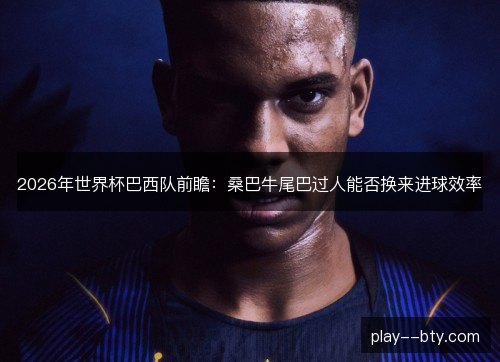 2026年世界杯巴西队前瞻：桑巴牛尾巴过人能否换来进球效率